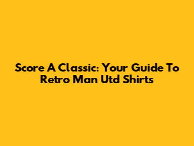 Score A Classic: Your Guide To Retro Man Utd Shirts