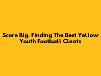 Score Big: Finding The Best Yellow Youth Football Cleats