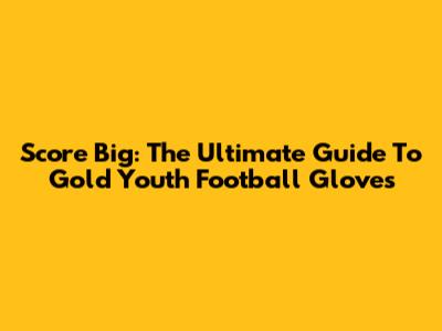 Score Big: The Ultimate Guide To Gold Youth Football Gloves