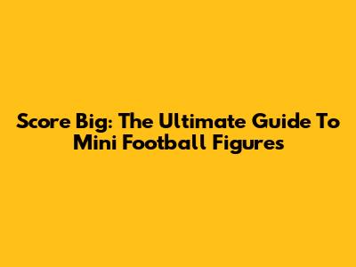 Score Big: The Ultimate Guide To Mini Football Figures
