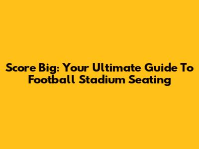 Score Big: Your Ultimate Guide To Football Stadium Seating