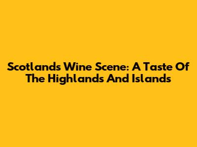 Scotland's Wine Scene: A Taste Of The Highlands And Islands