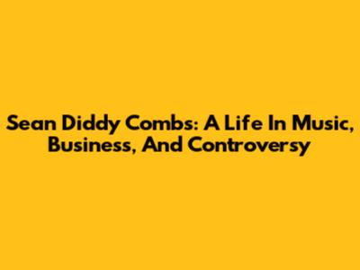 Sean 'Diddy' Combs: A Life In Music, Business, And Controversy