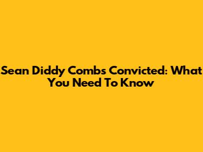 Sean Diddy Combs Convicted: What You Need To Know