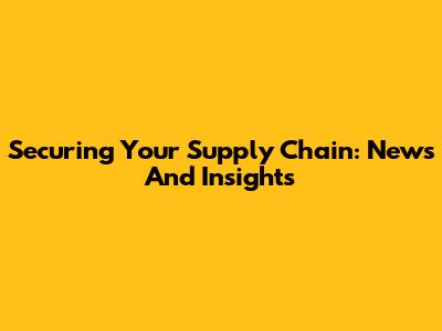 Securing Your Supply Chain: News And Insights