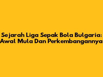 Sejarah Liga Sepak Bola Bulgaria: Awal Mula Dan Perkembangannya