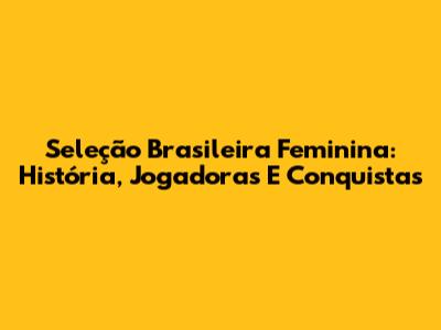 Seleção Brasileira Feminina: História, Jogadoras E Conquistas