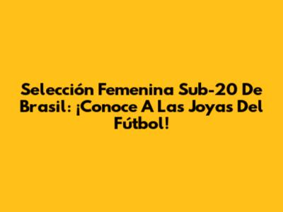 Selección Femenina Sub-20 De Brasil: ¡Conoce A Las Joyas Del Fútbol!