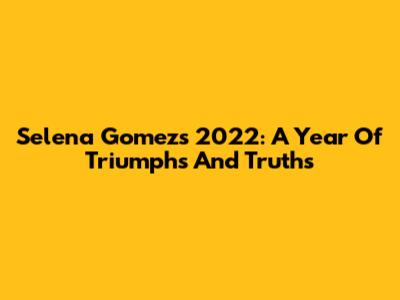 Selena Gomez's 2022: A Year Of Triumphs And Truths