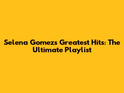 Selena Gomez's Greatest Hits: The Ultimate Playlist