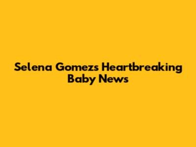 Selena Gomez's Heartbreaking Baby News
