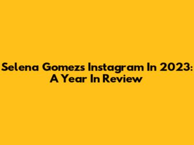 Selena Gomez's Instagram In 2023: A Year In Review