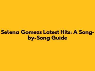 Selena Gomez's Latest Hits: A Song-by-Song Guide