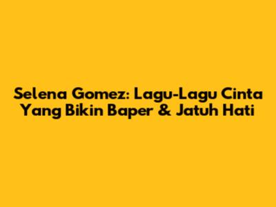 Selena Gomez: Lagu-Lagu Cinta Yang Bikin Baper & Jatuh Hati