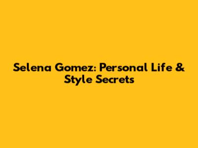 Selena Gomez: Personal Life & Style Secrets