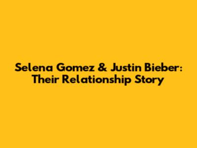 Selena Gomez & Justin Bieber: Their Relationship Story