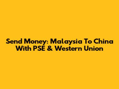 Send Money: Malaysia To China With PSE & Western Union