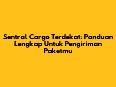 Sentral Cargo Terdekat: Panduan Lengkap Untuk Pengiriman Paketmu