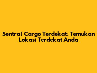 Sentral Cargo Terdekat: Temukan Lokasi Terdekat Anda