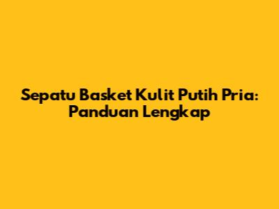 Sepatu Basket Kulit Putih Pria: Panduan Lengkap