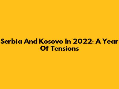Serbia And Kosovo In 2022: A Year Of Tensions