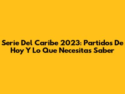 Serie Del Caribe 2023: Partidos De Hoy Y Lo Que Necesitas Saber