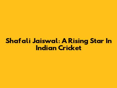 Shafali Jaiswal: A Rising Star In Indian Cricket