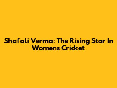Shafali Verma: The Rising Star In Women's Cricket