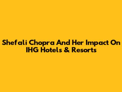 Shefali Chopra And Her Impact On IHG Hotels & Resorts