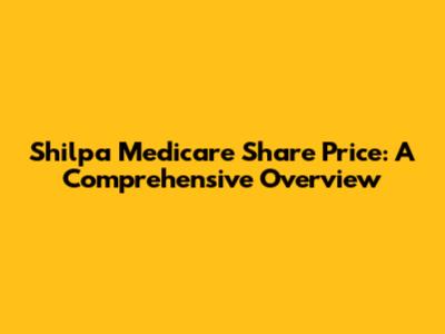 Shilpa Medicare Share Price: A Comprehensive Overview