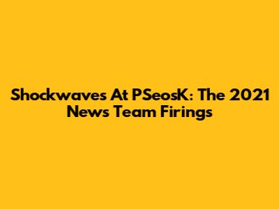Shockwaves At PSeosK: The 2021 News Team Firings