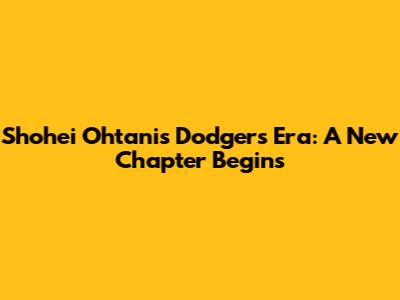 Shohei Ohtani's Dodgers Era: A New Chapter Begins