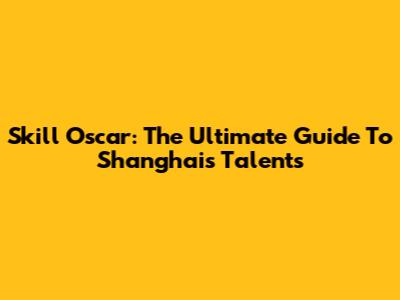 Skill Oscar: The Ultimate Guide To Shanghai's Talents