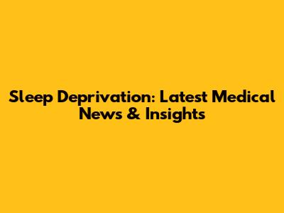 Sleep Deprivation: Latest Medical News & Insights