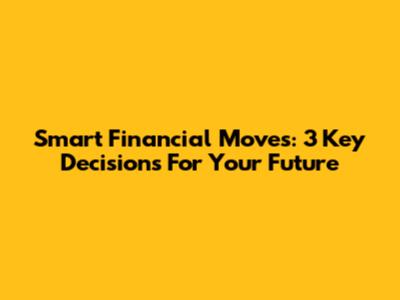 Smart Financial Moves: 3 Key Decisions For Your Future