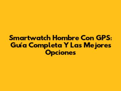 Smartwatch Hombre Con GPS: Guía Completa Y Las Mejores Opciones