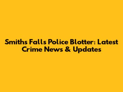 Smiths Falls Police Blotter: Latest Crime News & Updates