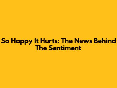 So Happy It Hurts: The News Behind The Sentiment