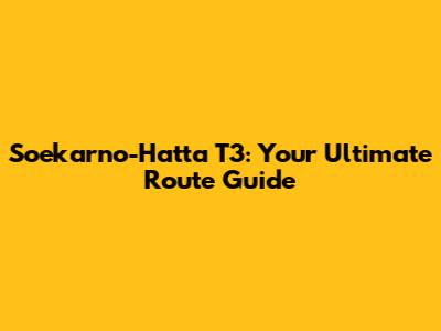 Soekarno-Hatta T3: Your Ultimate Route Guide