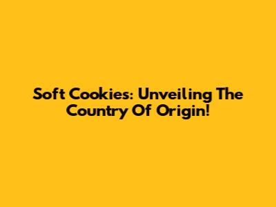 Soft Cookies: Unveiling The Country Of Origin!