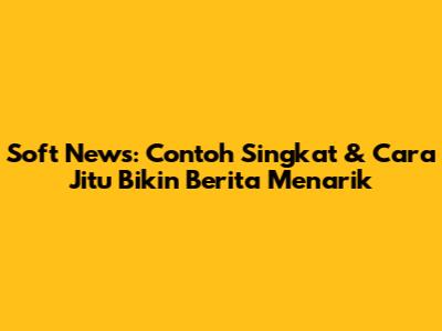 Soft News: Contoh Singkat & Cara Jitu Bikin Berita Menarik
