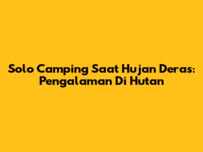 Solo Camping Saat Hujan Deras: Pengalaman Di Hutan