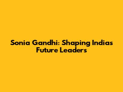 Sonia Gandhi: Shaping India's Future Leaders