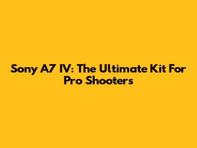 Sony A7 IV: The Ultimate Kit For Pro Shooters