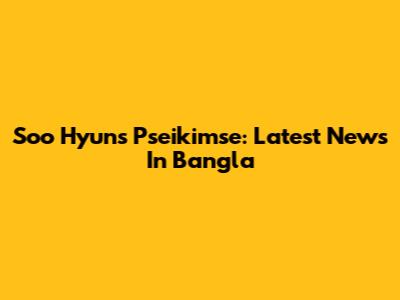 Soo Hyun's Pseikimse: Latest News In Bangla