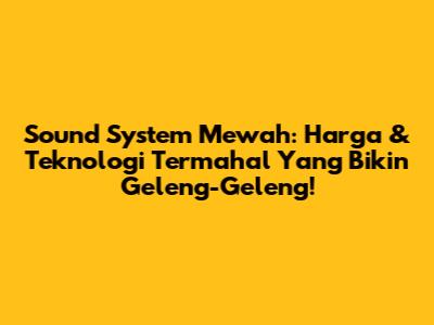 Sound System Mewah: Harga & Teknologi Termahal Yang Bikin Geleng-Geleng!