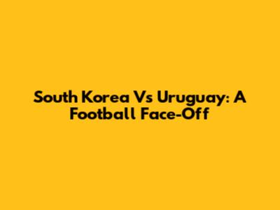 South Korea Vs Uruguay: A Football Face-Off