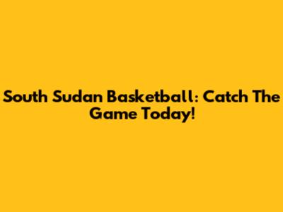 South Sudan Basketball: Catch The Game Today!