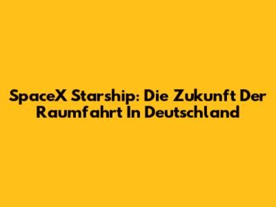 SpaceX Starship: Die Zukunft Der Raumfahrt In Deutschland