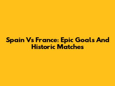 Spain Vs France: Epic Goals And Historic Matches